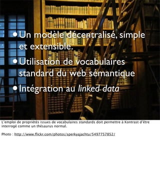 •   Un modèle décentralisé, simple
          et extensible.
      •   Utilisation de vocabulaires
          standard du web sémantique
      •   Intégration au linked data


L’emploi de propriétés issues de vocabulaires standards doit permettre à Kontrast d’être
interrogé comme un thésaurus normal.

Photo : http://www.ﬂickr.com/photos/sperkyajachtu/5497757852/
 