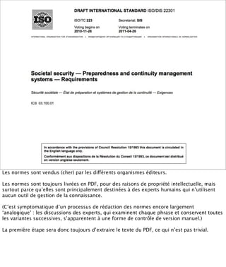 Normes en PDF




Les normes sont vendus (cher) par les différents organismes éditeurs.

Les normes sont toujours livrées en PDF, pour des raisons de propriété intellectuelle, mais
surtout parce qu’elles sont principalement destinées à des experts humains qui n’utilisent
aucun outil de gestion de la connaissance.

(C’est symptomatique d’un processus de rédaction des normes encore largement
‘analogique’ : les discussions des experts, qui examinent chaque phrase et conservent toutes
les variantes successives, s’apparentent à une forme de contrôle de version manuel.)

La première étape sera donc toujours d’extraire le texte du PDF, ce qui n’est pas trivial.
 