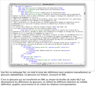 Une fois ce nettoyage fait, on isole le texte des déﬁnitions pour produire manuellement un
glossaire alphabétique. Le glossaire est linéaire, structuré en XML.

C’est ce glossaire qui est transformé en OWL au moyen de feuilles de styles XSLT qui
décomposent les déﬁnitions du glossaire, en réiﬁant les différents éléments du modèle
(déﬁnition, graphie, occurrences) et en créant les relations correspondantes.
 