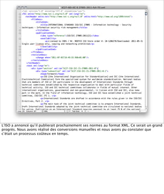XML-TEI




L’ISO a annoncé qu’il publierait prochainement ses normes au format XML. Ce serait un grand
progrès. Nous avons réalisé des conversions manuelles et nous avons pu constater que
c’était un processus coûteux en temps.
 