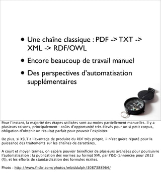 • Une chaîne classique : PDF -> TXT ->
               XML -> RDF/OWL
           • Encore beaucoup de travail manuel
           • Des perspectives d’automatisation
               supplémentaires




Pour l’instant, la majorité des étapes utilisées sont au moins partiellement manuelles. Il y a
plusieurs raisons, principalement : coûts d’opportunité très élevés pour un si petit corpus,
obligation d’obtenir un résultat parfait pour pouvoir l’exploiter.

De plus, si XSLT a l’avantage de produire du RDF très propre, il n’est guère réputé pour la
puissance des traitements sur les chaînes de caractères.

A court et moyen termes, on espère pouvoir bénéﬁcier de plusieurs avancées pour poursuivre
l’automatisation : la publication des normes au format XML par l’ISO (annoncée pour 2013
(?)), et les efforts de standardisation des formules écrites.

Photo : http://www.ﬂickr.com/photos/mbiddulph/3087388964/
 