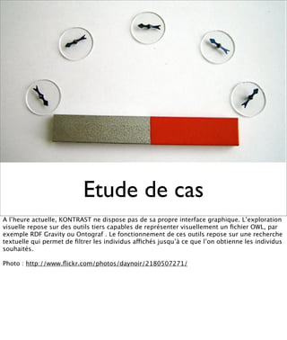 Etude de cas
A l’heure actuelle, KONTRAST ne dispose pas de sa propre interface graphique. L’exploration
visuelle repose sur des outils tiers capables de représenter visuellement un ﬁchier OWL, par
exemple RDF Gravity ou Ontograf . Le fonctionnement de ces outils repose sur une recherche
textuelle qui permet de ﬁltrer les individus affichés jusqu’à ce que l’on obtienne les individus
souhaités.

Photo : http://www.ﬂickr.com/photos/daynoir/2180507271/
 