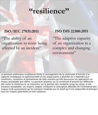 “resilience”

   ISO/IEC 27031:2011                                  ISO DIS 22300:2011
“The ability of an                                   “The adaptive capacity
organization to resist being                         of an organization in a
affected by an incident”                             complex and changing
                                                     environment”



La position américano-israélienne limite le management de la continuité d’activité à la
capacité stratégique et opérationnelle d’une organisation à planiﬁer et à répondre aux
conditions, situations et événements de telle manière qu’elle poursuive ses opérations au
niveau acceptable pré-déﬁni. La position anglaise sur la continuité d’activité est différente :
elle inclut la résilience et se concentre sur la gestion des incidents jusqu’au retour à une
situation acceptable. Les experts anglais critiquent la conception détaillée de l’estimation des
risques (risk assessment) qu’ils estiment irréaliste (sur le motif qu’il est impossible d’anticiper
tous les risques potentiels) et très coûteuse.
 