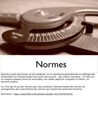 Normes
Quand on parle de normes ou de standards, on se représente généralement le calibrage des
concombres ou l’harmonisation des prises de courant - des choses concrètes - en tout cas
on imagine quelque chose de mesurable, une réalité objective à laquelle se référer, en
dernière analyse.

Ce n’est pas le cas des normes que nous étudions. Kontrast étudie des normes de
management, plus précisément des normes qui traitent de continuité d’activité.

Illustration : http://www.ﬂickr.com/photos/double-m2/4341910416/
 