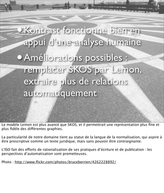 •   Kontrast fonctionne bien en
             appui d’une analyse humaine
         •   Améliorations possibles :
             remplacer SKOS par Lemon,
             extraire plus de relations
             automatiquement

Le modèle Lemon est plus avancé que SKOS, et il permettrait une représentation plus ﬁne et
plus ﬁdèle des différentes graphies.

La particularité de notre domaine tient au statut de la langue de la normalisation, qui aspire à
être prescriptive comme un texte juridique, mais sans pouvoir être contraignante.

L’ISO fait des efforts de rationalisation de ses pratiques d’écriture et de publication : les
perspectives d’automatisation sont prometteuses.

Photo : http://www.ﬂickr.com/photos/bruceberrien/4262228892/
 