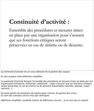 Continuité d’activité :
        Ensemble des procédures et mesures mises
        en place par une organisation pour s’assurer
        que ses fonctions critiques seront
        préservées en cas de sinistre ou de désastre.




La continuité d’activité est un sous-domaine de la gestion des risques

Je vous propose cette déﬁnition simpliﬁée :

La continuité d’activité désigne l’ensemble des procédures et mesures mises en place par une
organisation (entreprise, institution, collectivité…) pour s’assurer que ses fonctions critiques
seront préservées en cas de sinistre ou de désastre (catastrophe naturelle, attentat, risque
sanitaire…).

On parle parfois de résilience, de reprise après sinistre, de gestion des crises.
Ce sont des concepts voisins mais pas identiques.

(déﬁnition simpliﬁée, compilée à partir de différentes sources - je ne suis pas un expert)
 
