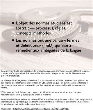 • L’objet des normes étudiées est
               abstrait — processus, règles,
               concepts, méthodes
           • Les normes ont une partie «Termes
               et déﬁnitions» (T&D) qui vise à
               remédier aux ambiguïtés de la langue



Contrairement à la normalisation de produits physiques, il n'existe pas de référent tangible,
concret. Il n'y a pas de réalité mesurable à laquelle se reporter en cas de désaccord ou
d'incompréhension.

Le normes de management cherchent à standardiser un matériau abstrait : des processus,
des règles, des méthodes. Elles le font en utilisant la langue : en déﬁnissant des termes et
des concepts qui seront interprétés par des experts au moment de mettre en oeuvre la
norme.

(C’est pour ça qu’il faudra m’excuser si les illustrations de mes slides sont un peu
métaphoriques : il n’y a pas grand chose à montrer)

Au début de chaque norme se trouve déﬁni le vocabulaire qui y sera utilisé, dans un glossaire
thématique ou alphabétique traditionnellement intitulé “Termes et déﬁnitions”. Ce sont ces
terminologies qui sont étudiées par Kontrast.

Illustration : http://www.ﬂickr.com/photos/double-m2/4341910416/
 