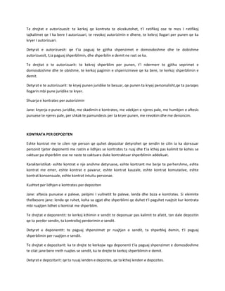 Te drejtat e autorizuesit: te kerkoj qe kontrata te ekzekutohet, t’I ratifikoj ose te mos I ratifikoj
tajkalimet qe I ka bere I autorizuari, te revokoj autorizimin e dhene, te kekroj llogari per punen qe ka
kryer I autorizuari.
Detyrat e autorizuesit: qe t’ia paguaj te gjitha shpenzimet e domosdoshme dhe te dobishme
autorizuesit, t;ia paguaj shperblimin, dhe shperbilin e demit ne rast se ka.
Te drejtat e te autorizuarit: te kekroj shperblim per punen, t’I ndermerr te gjitha veprimet e
domosdoshme dhe te obishme, te kerkoj pagimin e shpernzimeve qe ka bere, te kerkoj shperblimin e
demit.
Detyrat e te autorizuarit: te kryej punen juridike te besuar, qe punen ta kryej personalisht,qe ta paraqes
llogarin mbi pune juridike te kryer.
Shuarja e kontrates per autorizimin
Jane: kryerja e punes juridike, me skadimin e kontrates, me vdekjen e njeres pale, me humbjen e aftesis
punuese te njeres pale, per shkak te pamundesis per ta kryer punen, me revokim dhe me denoncim.

KONTRATA PER DEPOZITEN
Eshte kontrat me te cilen nje person qe quhet depozitar detyrohet qe sendin te cilin ia ka dorezuar
personit tjeter deponenti me rastin e lidhjes se kontrates ta ruaj dhe t’ia kthej pas kalimit te kohes se
caktuar pa shperblim ose ne raste te caktuara duke kontraktuar shperblimin addekuat.
Karakteristikat- eshte kontrat e nje anshme detyruese, eshte kontrant me berje te perhershme, eshte
kontrat me emer, eshte kontrat e pavarur, eshte kontrat kauzale, eshte kontrat komutative, eshte
kontrat konsensuale, eshte kontrat intuitu personae.
Kushtet per lidhjen e kontrates per depoziten
Jane: aftesia punuese e paleve, pelqimi I vullnetit te paleve, lenda dhe baza e kontrates. Si elemnte
thelbesore jane: lenda qe ruhet, koha sa zgjat dhe shperblimi qe duhet t’I paguhet ruajtsit kur kontrata
mbi ruajtjen lidhet si kontrat me shperblim.
Te drejtat e deponentit: te kerkoj kthimin e sendit te deponuar pas kalimit te afatit, tan dale depozitin
qe ta perdor sendin, ta kontrolloj perdorimin e sendit.
Detyrat e deponentit: te paguaj shpenzimet pr ruajtjen e sendit, ta shperblej demin, t’I paguaj
shperblimin per ruajtjen e sendit.
Te drejtat e depozitarit: ka te drejte te kerkojw nga deponenti t’ia paguaj shpenzimet e domosdoshme
te cilat jane bere rreth ruajtes se sendit, ka te drejte te kerkoj shperblimin e demit.
Detyrat e depozitarit: qe ta ruuaj lenden e depoztes, qe ta kthej lenden e depozites.

 