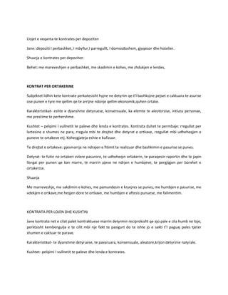 Llojet e veqanta te kontrates per depoziten
Jane: depoziti I perbashket, I mbyllur,I parregullt, I domosdoshem, gjyqesor dhe hotelier.
Shuarja e kontrates per depoziten
Behet: me mareveshjen e perbashket, me skadimin e kohes, me zhdukjen e lendes,

KONTRAT PER ORTAKERINE
Subjektet lidhin kete kontrate perkatesisht hyjne ne detyrim qe t’I bashkojne pejset e caktuara te asurise
ose punen e tyre me qellim qe te arrijne ndonje qellim ekonomik,quhen ortake.
Karakteristikat- eshte e dyanshme detyruese, konsensuale, ka elemte te aleotorsise, intiutu personae,
me prestime te perhershme.
Kushtet – pelqimi I vullnetit te paleve dhe lenda e kontrates. Kontrata duhet te permbaje: rregullat per
lartesine e shumes ne para, rregula mbi te drejtat dhe detyrat e ortkave, rregullat mbi udheheqjen e
puneve te ortakeve etj. Kohezgjateja eshte e kufizuar.
Te drejtat e ortakeve: pjesmarrja ne ndrajen e fitimit te realizuar dhe bashkimin e pasurise se punes.
Detyrat- te futin ne ortakeri vvlere pasurore, te udheheqin ortakerin, te paraqesin raportin dhe te japin
llorgai per punen qe kan marre, te marrin pjese ne ndrjen e humbjeve, te pergjigjen per borxhet e
ortakerise.
Shuarja
Me marreveshje, me sakdimin e kohes, me pamundesin e kryejres se punes, me humbjen e pasurise, me
vdekjen e ortkave,me heqjen dore te ortkave, me humbjen e aftesis punuese, me falimentim.

KONTRATA PER LOJEN DHE KUSHTIN
Jane kontrata net e cilat palet kontraktuese marrin detyrmin reciprokisht qe ajo pale e cila humb ne loje,
perktsisht kembengulja e te cilit mbi nje fakt te pasigurt do te ishte jo e sakti t’I paguaj pales tjeter
shumen e caktuar te parave.
Karakteristikat- te dyanshme detyruese, te pavaruara, konsensuale, aleatore,krijon detyrime natyrale.
Kushtet- pelqimi I vullnetit te paleve dhe lenda e kontrates.

 