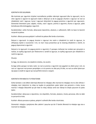 KONTRATA PER SIGURIMIN
Me kontrate per sigurimin krijohet marredhenia juridike ndermjet siguruesit dhe te siguruarit, me te
cilen siguresi e siguron te siguruarin duke e detyruar se do te paguaje shumen e siguruar ne rast se
shkaktohet rasti I siguruar, kurse I siguruari detyrohet te paguaj premine e sigurimit per siguruesin.
Elementet themelore jane: objekti, rreziku, rasti I sigurar, premia e sigurimit, shuma e siguruar, palet
kotraktuese dhe kohezgjatja e sigurimit.
Karaktetisitkat- eshte formale, detyruesee dyanshme, aleatore, e adhezionit, lidht ne baze te besimit
reciprok te paleve.
Kushtet- aftesia punuese,pelqimi I vullnetit te paleve dhe lenda e kontrates.
Detyrat e siguruesit: ta paguaj shumen e siguruar me rastin e shkaktimit te rastit te siguruar, te
shfrytezoj mjetet si economist I mir, te marr masa preventive qe te shamng shkaktimin e demit, te
paguaj shpenzimet e sigurimit
Detyrat e te siguruarit: te paguaj premin e sigurimit, t’I paraqes rrethanat me rendesi per qmuarjen e
rezikut, te njoftoj siguruesin per thetersimin e sendit te siguruar, te njoftoj siguruesin per shkaktimin e
rastit te siguruar.
Shuarja
Ex-lege, me denoncim, me skadimin e kohes, me anulim.
Ex-lege eshte parapar ne keto raste: ne rast se premia e sigurimit nuk paguhet ne afatin prej 1 viti, ne
rast se I siguruari nuk pranon perqindjen e re te premis ne afat prej 14 dite, ne rast se eshte tjetersuar
nje pejse e snedit te sigurar qe nuk perfshin teresin e veqant.

KONTRATA PER MBAJTJE TE PERJETSHME
Eshte kontate e cila lidhet ndermejt dhenesit te mbajtjes dhe marresit te mbajtjes me te cilen dhnesi I
mbajtjes merr detyrimin ta mbaj ne kujdes te perjetshem palen tjeter ose personin e trete, kurse
marresi I mbajtje detyrohet qe per kete te mbaj ndonje send ose ndonje te drejte pasurore te pales
tjeter.
Karakteristikat- detyruese e dyanshme, me shperblim, formale, aleatore, intuitu personae, dhe ne dobi
te personit te trete.
Kushtet- aftesia punuese e paleve, pelqimi I vullnetit dhe lenda e kontrates.
Elementet- mbajtja e perjetsme dhe caktimi I pasurise qe do t’I bartet dhenesit te mbatjes nga ana e
marresit te mbajtjes.

 