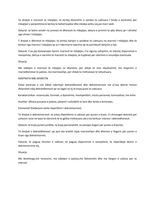 Te drejtat e marresit te mbajtjes: te kerkoj dorezimin e sendve te caktuara I lende e kontrates per
mbajtjen e perjetshme,te kerkoj te behet kujdesi dhe mbatja ashtu siq jan marr vesh.
Detyrat: te batre sendin ne pronesi te dhenesit te mbajtjes, detyra e prnimit te qdo dhenj qe I ofrohet
nga shnesi I mbajtjes.
T drejtat e dhenesit te mbajtjes: te kerkoj bartjen e sendeve te caktuara na marresi I mbajtjes dhe te
kerkon nga marresi I mbajtjes qe ai t ndermarre veprime qe te permbush detyren e tije.
Detyrat: t’ua jap banesenper banim marresit te mbajtjes, t’ia siguroj ushqimin, te mbuloj shpenzimet e
nevojshme, detrya e varrimit te marresit te mbejtes, te kujdeset per sherimin e smundjes eventuale.
Shuarja
Me vdekjen e marresit te mbajtes se dhenesit, per shkak te mos ekzekutimit, me keqsimin e
marredhenieve te paleve, me marreveshje, per shkak te rrethanave te ndryshuara.
KONTRATA MBI DEKRETIN
Eshte kontrate e cila lidhet ndermjet dekretdhenesit dhe dekretmarresit me q’rast dekret maresi
detyrohet ndaj dekretdhenesit qe ne logari te tij te kryej pune te caktuara.
Karakterisitkat- onsensuale, formale, e dyanshme, meshperblim, intutu personae, komutative, me emer.
Kushtet- aftesia punuese e paleve, pelqimi I vullndetit te tyre dhe lenda e kontrates.
Elementet thelbesore eshte shperblimi I dekretmarresit.
Te drejtat e dekretmarresit: te erkoj shperblimin e caktuar per punen e kryer, t’I shmanget dekretit per
ushezim nese ne baze te vlersimit te te gjitha rrethanave ate e ka kerkuar interesi i dekretdhenesit.
Detyrat: te kryej punen juridike, ta kryej personalisht, te paraqes llogari per punen e kryeretj.
Te drejtat e dekretdhenesit: qe pun ate kryeht sipas marresvhjes dhe dhenien e llogaris per punen e
kryer nga dekretmarresi.
Detyrat: te paguaj shumen e caktuar, te paguaj shpenzimet e nevojshme, te shperbleje demin e
dekretmarresit etj,
Shuarja
Me doreheqje,me renoncim, me vdekjen e paleve,me falimentim dhe me heqjen e zotesis per te
vepruar.

 