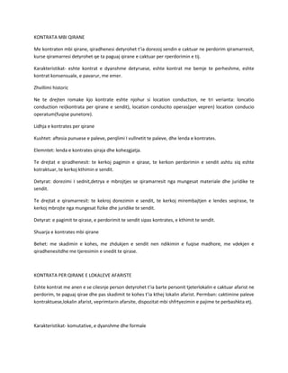 KONTRATA MBI QIRANE
Me kontraten mbi qirane, qiradhenesi detyrohet t’ia dorezoj sendin e caktuar ne perdorim qiramarresit,
kurse qiramarresi detyrohet qe ta paguaj qirane e caktuar per rperdorimin e tij.
Karakteristikat- eshte kontrat e dyanshme detyruese, eshte kontrat me bemje te perheshme, eshte
kontrat konsensuale, e pavarur, me emer.
Zhvillimi historic
Ne te drejten romake kjo kontrate eshte njohur si location conduction, ne tri verianta: loncatio
conduction rei(kontrata per qirane e sendit), location conducito operas(per vepren) location conducio
operatum(fuqise punetore).
Lidhja e kontrates per qirane
Kushtet: aftesia punuese e paleve, perqlimi I vullnetit te paleve, dhe lenda e kontrates.
Elemntet: lenda e kontrates qiraja dhe kohezgjatja.
Te drejtat e qiradhenesit: te kerkoj pagimin e qirase, te kerkon perdorimin e sendit ashtu siq eshte
kotraktuar, te kerkoj kthimin e sendit.
Detyrat: dorezimi I sednit,detrya e mbrojtjes se qiramarresit nga mungesat materiale dhe juridike te
sendit.
Te drejtat e qiramarresit: te kekroj dorezimin e sendit, te kerkoj mirembajtjen e lendes seqirase, te
kerkoj mbrojte nga mungesat fizike dhe juridike te sendit.
Detyrat: e pagimit te qirase, e perdorimit te sendit sipas kontrates, e kthimit te sendit.
Shuarja e kontrates mbi qirane
Behet: me skadimin e kohes, me zhdukjen e sendit nen ndikimin e fuqise madhore, me vdekjen e
qiradhenesitdhe me tjeresimin e snedit te qirase.

KONTRATA PER QIRANE E LOKALEVE AFARISTE
Eshte kontrat me anen e se cilesnje person detyrohet t’ia barte personit tjeterlokalin e caktuar afarist ne
perdorim, te paguaj qirae dhe pas skadimit te kohes t’ia kthej lokalin afarist. Permban: caktimine paleve
kontraktuese,lokalin afarist, veprimtarin afarsite, dispozitat mbi shfrtyezimin e pajime te perbashkta etj.

Karakteristikat- komutative, e dyanshme dhe formale

 