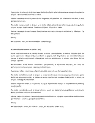 Te drejtat e qiradhenesit: te drejten ta perdor lokalin afarist, te kerkoj nga qiramarresipagimin e qiras, te
drejten e denoncimit te kontrates se lidhur.
Detyrat: detyra qe ta dorezoj lokalin afarist ne gjendje per perdorim, per ta kthyer lokalin afarit, te mos
pengoj qiramarresin.
Te drjetat e qiramarresit: te drejten qe te kerkoj lokalin afarsit te dorzohet ne gjendje te rregullt, te
drejten te paguj shpenzimet per riparime,te drejten e shfryteziit te lokalit.
Detyrat: ta paguaj qirane,t’I paguaj shpenzimet per shfrytezim, te riparoj prishjet qe ka shkaktuar, t’ia
kthej lokalin.
Shuarja
Me skadimin e afatit, me denoncim he me urdherin e ligjit.

KOTRATA PER SHERBIMIN (HUAPERDORJE)
Eshte kontrat me ane te se ciles nje subjket qe quhet sherbimdhenes, ia dorezon subjketit tjeter qe
quhet sipermarres ndonje send per perdorim pa pagese, I cili detyrohet qe pas kalimit te kohes se
caktuar te kthej te njejtin send. Kohezgjatja e kontrates konsiderohet se eshte e kontraktuar deri ne
arritjen e qellimit.
Karakteristikat- eshte kontrat mireberese (pashperblim), e njeanshme detyuese, me bemj te
perhershme, intuitu personae, e pavarur, reale,e thejsht.
Kushtet per lidhjen e kontrates- pelqimi I vullnetit te paleve, lenda dhe baza e konrates.
Te drejtat e sherbimmarresit: te drejten ta perdor sendin sipas menyres se parapar,te drejten qe te
kerkoj qe sendite dorezohet, te drejten te kerkoj shperblim per mungesa fizike juridke te sendit, te
drejten per ta zgjidhur kontraten.
Detyrat: ta perdor sendin, ta ruaj sendin, te paguaj shpenzimet e mbatjes se rregullt te sendit, ta kthej
sendin ne afat.
Te drejtat e sherbimdhenesit: te kekroj kthmin e snedit pas afatit, te kerkoj zgjidhjen e kontrates, te
kerkoj qe sendi te perdoret sipas destinimit.
Detyrat: ta dorezoj sendin, t’ia shperblej demin sherbimmaresit, tepaguaj shpenzimet e domosdoshme
per mramjen e sendit ne gjendje te perdorshme.
Shuarja
Me arreveshjen e paleve, me vdekjen e paleve, me zhdukjen e lendes se saj.

 
