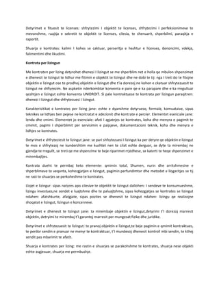 Detyrimet e fituesit te licenses: shfrytezimi I objektit te licenses, shfrytezimi I perfeksionimeve te
mevonshme, ruajtja e sekretit te objektit te licenses, cilesia, te shenuarit, shperbilmi, paraqitja e
raportit.
Shuarja e kontrates: kalimi I kohes se caktuar, perseritja e heshtur e licenses, denoncimi, vdekja,
falimentimi dhe likudimi.
Kontrata per lizingun
Me kontraten per lizing detyrohet dhenesi I lizingut se me shperblim net e holla qe mbulon shpenzimet
e dhenesit te lizingut te lidhur me fitimin e objektit te lizingut dhe ne dobi te tij: nga I treti do te fitojne
objektin e lizingut ose te prodhoj objektin e lizingut dhe t’ia dorezoj ne kohen e ckatuar shfrytezuesit te
lizingut ne shftyrezim. Ne aspketin nderkombtar konventa e pare qe e ka parapare dhe e ka rregulluar
qeshtjen e lizingut eshte konventa UNIDROIT. Si pale kontraktuese te kontrata per lizingun paraqitren:
dhenezi I lizingut dhe shfrytezuesi I lizingut.
Karakterisitikat e kontrates per lizing jane: eshte e dyanshme detyruese, formale, komuataive, sipas
teknikes se lidhjes ben pejese ne kontratat e adezionit dhe kontrate e perzier. Elementet esenciale jane:
lenda dhe cmimi. Elementet jo esenciale: afati I zgjatejes se kontrates, koha dhe menyra e pagimit te
cmimit, pagimi I shperblimit per servisimin e paijsjeve, dokumentacioni teknik, koha dhe menyra e
lidhjes se kontrates.
Detyrimet e shfryteziesit te lizingut jane: se pari shfrytezuesi I lizingut ka per detyre qe objektin e lizingut
te mos e shfrytezoj ne kundershtim me kushtet nen te cilat eshte derguar, se dyte ta mirembaj ne
gjendje te rregullt, se treti qe me shpenzime te beje riparimet rrjedhese, se katerti te heqe shpenzimet e
mirembajtjes.
Kontrata dueht te permbaj keto elemente: qmimin total, Shumen, nurin dhe arritshmesine e
shperblimeve te veqanta, kohezgjatjen e lizingut, pagimin perfundimtar dhe metodat e llogaritjes se tij
ne rast te shuarjes se perkoheshme te kontrates.
Llojet e lizingur: sipas natyres apo cilesive te objektit te lizingut dallohen: I sendeve te konsumueshme,
lizingu investues,ne sendet e luajtshme dhe te paluajtshme, sipas kohezgjatjes se kontrates se lizingut
ndahen: afatshkurte, afatgjate, sipas pozites se dhenesit te lizingut ndahen: lizingu qe realizojne
shoqatat e lizingut, lizingun e koncerneve.
Detyrimet e dhenesit te lizingut jane: ta mirembaje objektin e lizingut,detyrimi t’I dorezoj marresit
objektin, detryimi te mirembaj t’I garantoj marresit per mungesat fizike dhe juridike.
Detyrimet e shfrytezuesit te lizingut: te pranoj objektin e lizingut,te beje pagimin e qmimit kontraktues,
te perdor sendin e pranuar ne menyr te kontraktuar, t’I mundesoj dhenesit kontroll mbi sendin, te kthej
sendit pas mbarimit te afatit.
Shuarja e kontrates per lizing: me rastin e shuarjes se parakohshme te kontrates, shuarja nese objekti
eshte asgjesuar, shuarja me permbushje.

 