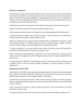 Kontrata per magazinimin
Me kontraten per magazinimin detyrohet magazineri qe te pranoj dhe ta ruaj mallin e caktuar dhe te
marre masa te nevojshme ose te kontraktuara per ruajtjen e tij ne gjendje te caktuar dhe ta dorzoj me
kerkesen e dhenesit, ndersa dhenesi obligohet t’I paguaj shperblimin e caktuar. Punet e magazinimit te
mallit mund t’I kryejn organizatat ekonomike te cilat I plotesojne kushtet e perckatuara dhe te cilat jane
te regjistruara per kryerjen e kesaj veprimtarie.
Karakteristikat e kontrates per magasinim: eshte e dyanshme me perblim, komutative, sipas aderimit.
Objekt te kontrates per magazinimin paraqet vendosja dhe ruajtja e mallit.
Llojet e magazinave:publike, private, te lira doganore, vend-vendojet doganore dhe konsignacionale.
Te drejtat themelore te magzines jane: e drjeta ne provision, e drejta ne kompensimin e shpernzimeve,
e drejta e pengut dhe ndoresise, e drejta ne shtijen e mallit.
Detyrimet e magazinerit jane: magazine dueht t’I publikoj kushtet e pergjithshme te afarizimit, t’I mbaje
librat afariste te veqanta, t’I respektoj urdherat e lenesit te mallit per ruajtje, t’I mbroje interesat e
lenesit te mallit per ruajtje, te leshoj fletemagazinimin, t’ia dorezoj mallin lenesit.
Te drejtat e magazinierit: e para eshte shperblimi per ruajtjen e sendit dhe e dyta eshte shperblimin e
shpenzimeve te cilat kane qene te nevojshme per ruajtjen e sendit.
Detyra e dhenesies se fletemagazinimit – magazinieri I cili ne baze te ligjit eshte I autorizuar qe per
mallin e pranuar per magazinim te leshoj fletemagazinimin ka per detyre t’ia jape depozitedhenesit me
kerkesen e tij.
E drejta e zoteruesit te cerifikates – mund te kerkoj qe malli te shitet, nese me qimin e realizouar mund
te paguhet shuma te cilen ka te drejte poseduesi I fletepengut, me kusht qe teprica e realziuar t’I
dorezojet atij.
Kontrata per kontrollin e mallit
Me kontraten per kontrollin e mallit njera pale kontraktuese detyrohet te kryej ne menyre profesionale
dhe te paanshme kontrollin kontraktues te mallrave dhe te leshoj certificate per kete, kurse pala tjeter
detyrohet qe per kontrollin e kryer te paguaj shperblimin e kontraktuar.
Karakterisitkat e kontrates per kontrollin e mallit: eshte kontrate per kryerjen e sherbimeve trgatare,
palet jane organizatat ekonomike, gjat kryerjes se kontrolli organizatat kontrolluese mund te bjene edhe
marrjen e mallit etj.
Llojet e kontrates per kontrollin e mallit: kontrata per kontrollin e sasise dhe kualitetit te malli dhe
kontrata per marrjen e mallit.
Elementet e kontrates per kontrollin e mallit: caktimi I paleve kontraktuese, objekti I kontrates, cmimi.

 