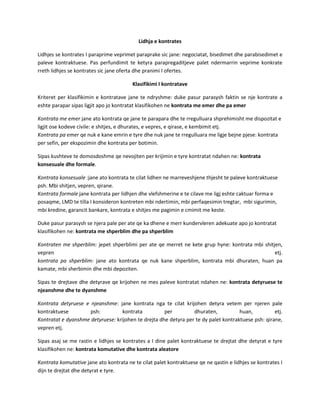 Lidhja e kontrates
Lidhjes se kontrates I paraprime veprimet paraprake sic jane: negociatat, bisedimet dhe parabisedimet e
paleve kontraktuese. Pas perfundimit te ketyra parapregaditjeve palet ndermarrin veprime konkrate
rreth lidhjes se kontrates sic jane oferta dhe pranimi I ofertes.
Klasifikimi I kontratave
Kriteret per klasifikimin e kontratave jane te ndryshme: duke pasur parasysh faktin se nje kontrate a
eshte parapar sipas ligjit apo jo kontratat klasifikohen ne kontrata me emer dhe pa emer
Kontrata me emer jane ato kontrata qe jane te parapara dhe te rregulluara shprehimisht me dispozitat e
ligjit ose kodeve civile: e shitjes, e dhurates, e vepres, e qirase, e kembimit etj.
Kontrata pa emer qe nuk e kane emrin e tyre dhe nuk jane te rregulluara me ligje bejne pjese: kontrata
per sefin, per ekspozimin dhe kontrata per botimin.
Sipas kushteve te domosdoshme qe nevojiten per krijimin e tyre kontratat ndahen ne: kontrata
konsesuale dhe formale.
Kontrata konsesuale :jane ato kontrata te cilat lidhen ne marreveshjene thjesht te paleve kontraktuese
psh. Mbi shitjen, vepren, qirane.
Kontrata formale jane kontrata per lidhjen dhe vlefshmerine e te cilave me ligj eshte caktuar forma e
posaqme, LMD te tilla I konsideron kontreten mbi ndertimin, mbi perfaqesimin tregtar, mbi sigurimin,
mbi kredine, garancit bankare, kontrata e shitjes me pagimin e cmimit me keste.
Duke pasur parasysh se njera pale per ate qe ka dhene e merr kundervleren adekuate apo jo kontratat
klasifikohen ne: kontrata me shperblim dhe pa shperblim
Kontraten me shperblim: jepet shperblimi per ate qe merret ne kete grup hyne: kontrata mbi shitjen,
vepren
etj.
kontrata pa shperblim: jane ato kontrata qe nuk kane shperblim, kontrata mbi dhuraten, huan pa
kamate, mbi sherbimin dhe mbi depoziten.
Sipas te drejtave dhe detyrave qe krijohen ne mes paleve kontratat ndahen ne: kontrata detyruese te
njeanshme dhe te dyanshme
Kontrata detyruese e njeanshme: jane kontrata nga te cilat krijohen detyra vetem per njeren pale
kontraktuese
psh:
kontrata
per
dhuraten,
huan,
etj.
Kontratat e dyanshme detyruese: krijohen te drejta dhe detyra per te dy palet kontraktuese psh: qirane,
vepren etj.
Sipas asaj se me rastin e lidhjes se kontrates a I dine palet kontraktuese te drejtat dhe detyrat e tyre
klasifikohen ne: kontrata komutative dhe kontrata aleatore
Kontrata komutative jane ato kontrata ne te cilat palet kontraktuese qe ne qastin e lidhjes se kontrates I
dijn te drejtat dhe detyrat e tyre.

 