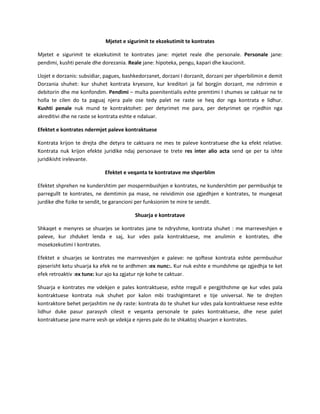 Mjetet e sigurimit te ekzekutimit te kontrates
Mjetet e sigurimit te ekzekutimit te kontrates jane: mjetet reale dhe personale. Personale jane:
pendimi, kushti penale dhe dorezania. Reale jane: hipoteka, pengu, kapari dhe kaucionit.
Llojet e dorzanis: subsidiar, pagues, bashkedorzanet, dorzani I dorzanit, dorzani per shperbilimin e demit
Dorzania shuhet: kur shuhet kontrata kryesore, kur kreditori ja fal borgjin dorzant, me ndrrimin e
debitorin dhe me konfondim. Pendimi – multa poenitentialis eshte premtimi I shumes se caktuar ne te
holla te cilen do ta paguaj njera pale ose tedy palet ne raste se heq dor nga kontrata e lidhur.
Kushti penale nuk mund te kontraktohet: per detyrimet me para, per detyrimet qe rrjedhin nga
akreditivi dhe ne raste se kontrata eshte e ndaluar.
Efektet e kontrates ndermjet paleve kontraktuese
Kontrata krijon te drejta dhe detyra te caktuara ne mes te paleve kontratuese dhe ka efekt relative.
Kontrata nuk krijon efekte juridike ndaj personave te trete res inter alio acta send qe per ta ishte
juridikisht irelevante.
Efektet e veqanta te kontratave me shperblim
Efektet shprehen ne kundershtim per mospermbushjen e kontrates, ne kundershtim per permbushje te
parregullt te kontrates, ne demtimin pa mase, ne reividimin ose zgjedhjen e kontrates, te mungesat
jurdike dhe fizike te sendit, te garancioni per funksionim te mire te sendit.
Shuarja e kontratave
Shkaqet e menyres se shuarjes se kontrates jane te ndryshme, kontrata shuhet : me marreveshjen e
paleve, kur zhduket lenda e saj, kur vdes pala kontraktuese, me anulimin e kontrates, dhe
mosekzekutimi I kontrates.
Efektet e shuarjes se kontrates me marreveshjen e paleve: ne qoftese kontrata eshte permbushur
pjeserisht ketu shuarja ka efek ne te ardhmen :ex nunc:. Kur nuk eshte e mundshme qe zgjedhja te ket
efek retroaktiv :ex tunx: kur ajo ka zgjatur nje kohe te caktuar.
Shuarja e kontrates me vdekjen e pales kontraktuese, eshte rregull e pergjithshme qe kur vdes pala
kontraktuese kontrata nuk shuhet por kalon mbi trashigimtaret e tije universal. Ne te drejten
kontraktore behet perjashtim ne dy raste: kontrata do te shuhet kur vdes pala kontraktuese nese eshte
lidhur duke pasur parasysh cilesit e veqanta personale te pales kontraktuese, dhe nese palet
kontraktuese jane marre vesh qe vdekja e njeres pale do te shkaktoj shuarjen e kontrates.

 