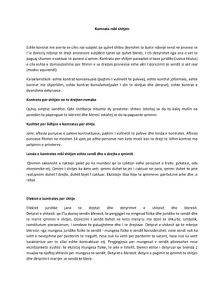 Kontrata mbi shitjen

Eshte kontrat me ane te se ciles nje subjekt qe quhet shites deyrohet te barte ndonje send ne pronesi se
t’ia dorezoj ndonje te drejt pronesore subjektit tjeter qe quhet bleres, I cili detyrohet nga ana e vet te
paguaj shumen e caktuar te parave si qmim. Kontrata per shitjen paraqitet si baze juridike (iustus titulus)
e cila eshte e domosdoshme per fitimin e se drejtes pronesise eshe akti I dorezimit te sendit si akt real
(modus aquirendi).
Karakteristikat- eshte kontrat konsensuale (pajtimi I vullnetit te paleve), eshte kontrat joformale, eshte
kontrat me shperblim, eshte kontrat komulative(palet I din te drejtat dhe detyrat), eshte kontrat e
dyanshme detyruese.
Kontrata per shitjen ne te drejten romake
Quhej emptio venditio. Qdo shitlberje mbante dy prestime: shitesi zotohej se do ta kaloj mallin ne
posedim te papenguar te bleresit dhe bleresi zotohej se do ta paguante qmimin.
Kushtet per lidhjen e kontrates per shitje
Jane: aftesia punuese e paleve kontraktuese, pajtimi I vullnetit te paleve dhe lenda e kontrates. Aftesia
punuese fitohet ne moshen 14 vjeq po edhe personat nen kete mosh kan te drejt te lidhin kontrat me
pelqimin e prinderve.
Lenda e kontrates mbi shitjen eshte sendi dhe e drejta e qmimit.
Qmimin zakonisht e caktojn palet po ka mundesi qe ta caktojn edhe personat e trete: gykatesi, oda
ekonomike etj. Qmimi I shtijes ka keto veti: qmimi duhet te jet I caktuar ne para, qmimi duhet te jete
real,qmimi duhet I drejte, duhet tejet I caktuar. Ekzistojn disa lloje te qmimeve: paritet,me arke dhe ,e
rebat.

Efektet e kontrates per shitje
Efektet
juridike
jane
te
drejtat
dhe
detyrimet
e
shitesit
dhe
bleresit.
Detyrat e shitesit: qe t’ia dorzoj sendin bleresit, te pergjigjet ne mngesat fizike dhe juridike te sendit dhe
te marre qmimin e shitjes. Dorezimi I sendit behet ne keto menyra: me dore te shkurte, simbolik,
constitutum possesiorum, I sendeve te paluajtshme dhe I te drejtave. Detyrat e shitesit qe te mbroje
bleresin nga mungesa juridike fizike te sendit - mungesa fizike e sendit konsiderohet: nese sendi nuk ka
vetit e nevojshme per perdorim te rregullt, nese nuk ka vetit per perdorim te vacant, nese nuk ka vetit
karakterisie per te cilat eshte kontraktuar etj. Pergjegjesia per mungesat e sendit plotesohet nese
ekzistojnketo kushte: te ekzistoj mungesa fizike, te jete e fsheht, bleresi eshte I detyruar qe brenda 2
muajve ta njoftoj shtiesin per mungesa te sendit. Detyrat e bleresit: detyra e pagimit te qmimit te shitjes
dhe detyrimi I marrjes se sendit te blere.

 
