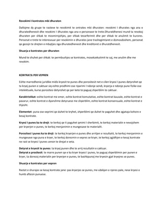 Revokimi I kontrates mbi dhuraten
Dallojme dy grupe te rasteve te revokimit te ontrates mbi dhuraten: revokimi I dhurates nga ana e
dhuratedhenesit dhe revokimi I dhurates nga ana e personave te trete.Dhuratdhenesi mund ta revokoj
dhuraten per shkak te mosmirnjohjes, per shkak tevarferimit dhe per shkak te anulimit te kurores.
Personat e trete te interesouar per revokimin e dhurates jane trashegimtaret e domosdoshem, personat
qe gezojn te drejten e mbajtjes nga dhuratedhenesit dhe kreditoret e dhuratdhenesit.
Shuarja e kontrates per dhuraten
Mund te shuhet per shkak: te permbushjes se kontrates, mosekzekutimit te saj, me anulim dhe me
revokim.

KONTRATA PER VEPREN
Eshte marredhenie juridike midis kryesit te punes dhe porositesit net e cilen kryesi I punes detyrohet qe
ta kryej punen e caktuar siq eshte prodhimi ose riparimi I ndonje sendi, kryerja e ndonje pune fizike ose
intelektuale, kurse porositesi detyrohet qe per kete te paguaj shperblim te caktuar.
Karaktristikat- eshte kontrat me emer, eshte kontrat komutative, eshte kontrat kauzale, eshte kontrat e
pavarur, eshte kontrat e dyanshme detyruese me shperblim, eshte kontrat konsensuale, eshte kontrat e
thjesht.
Elementet- puna ose veprimi qe duhet te kryhet, shperblimi qe duhet te paguhet dhe zgjataja kohore e
kesaj kontrate.
Kryesi I punes ka te drejt: te kerkoj qe ti paguhet qmimi I sherbimit, te kerkoj materialin e nevojshem
per kryerjen e punes, te kerkoj menjanimin e mungesave te materialit.
Porositesi I punes ka te drejt: te kerkoj kryerjen e punes dhe arritjen e rezultatit, te kerkoj menjanimin e
mungesave nga puna e kryer, te kerkoj dorezmin e vepres se kryer, te kerkoj zgjidhjen e kesaj kontrate
ne rast se kryesi I punes cenon te drejat e veta.
Detyrat e kryesit te punes: ta kryej punen dhe te arrij rezultatin e caktuar.
Detyrat e prositesit: te marre punen qe e ka kryer kryesi I punes, te paguaj shperblimin per punen e
kryer, ta dorezoj materialin per kryerjen e punes, te bashkpunoj me kryesin gjat kryejres se punes.
Shuarja e kontrates per vepren
Rastet e shurajes se kesaj kontrate jane: pas kryerjes se punes, me vdekjen e njeres pale, nese kryesi e
humb aftesin punuese.

 