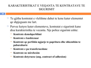 KARAKTERISTIKAT E VEQANTA TE KONTRATAVE TE
                      SIGURIMIT
10

        Te gjitha kontratat e vlefshme duhet te kene kater elementet
         qe shpjeguam me lart.
        Pervec ketyre kater elementeve, kontratat e sigurimit kane
         disa karakteristika te vecanta. Nje police sigurimi eshte:
            Kontrate demshperblimi
            Kontrate e kushtezuar
            Kontrate qe perfshin ngjarje te papritura dhe shkembim te
             pabarabarte
            Kontrate e pa transferueshme
            Kontrate ne mirebesim
            Kontrate detyruese (ang. contract of adhesion)
 