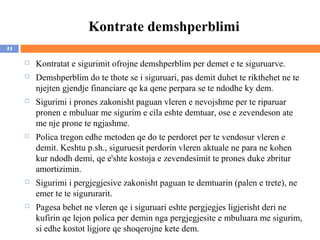 Kontrate demshperblimi
11

        Kontratat e sigurimit ofrojne demshperblim per demet e te siguruarve.
        Demshperblim do te thote se i siguruari, pas demit duhet te rikthehet ne te
         njejten gjendje financiare qe ka qene perpara se te ndodhe ky dem.
        Sigurimi i prones zakonisht paguan vleren e nevojshme per te riparuar
         pronen e mbuluar me sigurim e cila eshte demtuar, ose e zevendeson ate
         me nje prone te ngjashme.
        Polica tregon edhe metoden qe do te perdoret per te vendosur vleren e
         demit. Keshtu p.sh., siguruesit perdorin vleren aktuale ne para ne kohen
         kur ndodh demi, qe e'shte kostoja e zevendesimit te prones duke zbritur
         amortizimin.
        Sigurimi i pergjegjesive zakonisht paguan te demtuarin (palen e trete), ne
         emer te te sigururarit.
        Pagesa behet ne vleren qe i siguruari eshte pergjegjes ligjerisht deri ne
         kufirin qe lejon polica per demin nga pergjegjesite e mbuluara me sigurim,
         si edhe kostot ligjore qe shoqerojne kete dem.
 