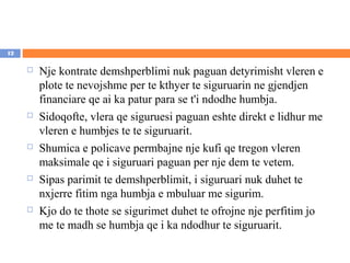 12

        Nje kontrate demshperblimi nuk paguan detyrimisht vleren e
         plote te nevojshme per te kthyer te siguruarin ne gjendjen
         financiare qe ai ka patur para se t'i ndodhe humbja.
        Sidoqofte, vlera qe siguruesi paguan eshte direkt e lidhur me
         vleren e humbjes te te siguruarit.
        Shumica e policave permbajne nje kufi qe tregon vleren
         maksimale qe i siguruari paguan per nje dem te vetem.
        Sipas parimit te demshperblimit, i siguruari nuk duhet te
         nxjerre fitim nga humbja e mbuluar me sigurim.
        Kjo do te thote se sigurimet duhet te ofrojne nje perfitim jo
         me te madh se humbja qe i ka ndodhur te siguruarit.
 