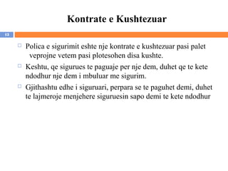 Kontrate e Kushtezuar
13

        Polica e sigurimit eshte nje kontrate e kushtezuar pasi palet
           veprojne vetem pasi plotesohen disa kushte.
        Keshtu, qe sigurues te paguaje per nje dem, duhet qe te kete
         ndodhur nje dem i mbuluar me sigurim.
        Gjithashtu edhe i siguruari, perpara se te paguhet demi, duhet
         te lajmeroje menjehere siguruesin sapo demi te kete ndodhur
 