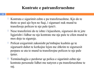 Kontrate e patransferueshme
15

        Kontrata e sigurimit eshte e pa transferueshme. Kjo do te
         thote se pasi ajo hyn ne fuqi, i siguruari nuk mund ta
         transferoje policen te nje pale tjete'r.
        Nese transferimi do te ishte i lejueshem, siguruesi do te jete
         ligjerisht i lidhur ne nje kontrate me nje pale te cilen mund te
         mos doje ta siguroje.
        Policat esigurimit zakonisht pe'rmbajne kushtin qe te
         siguruarit duhet te kerkojne lejen me shkrim te siguruesit
         perpara se ata te mund ta transferojne policen te nje pale
         tjeter.
        Terminologjia e perdorur qe polica e sigurimit eshte nje
         kontrate personale lidhet me natyren e pa transferueshme te
         saj.
 