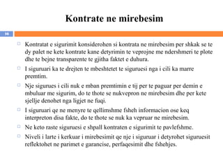 Kontrate ne mirebesim
16

        Kontratat e sigurimit konsiderohen si kontrata ne mirebesim per shkak se te
         dy palet ne kete kontrate kane detyrimin te veprojne me ndershmeri te plote
         dhe te bejne transparente te gjitha faktet e duhura.
        I siguruari ka te drejten te mbeshtetet te siguruesi nga i cili ka marre
         premtim.
        Nje sigurues i cili nuk e mban premtimin e tij per te paguar per demin e
         mbuluar me sigurim, do te thote se nukvepron ne mirebesim dhe per kete
         sjellje denohet nga ligjet ne fuqi.
        I siguruari qe ne menyre te qellimshme fsheh informacion ose keq
         interpreton disa fakte, do te thote se nuk ka vepruar ne mirebesim.
        Ne keto raste siguruesi e shpall kontraten e sigurimit te pavlefshme.
        Niveli i larte i kerkuar i mirebesimit qe nje i siguruar i detyrohet siguruesit
         reflektohet ne parimet e garancise, perfaqesimit dhe fshehjes.
 