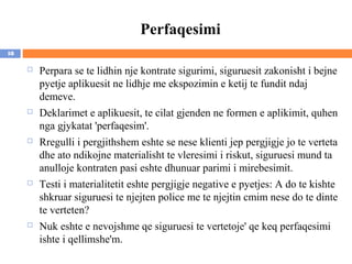 Perfaqesimi
18

        Perpara se te lidhin nje kontrate sigurimi, siguruesit zakonisht i bejne
         pyetje aplikuesit ne lidhje me ekspozimin e ketij te fundit ndaj
         demeve.
        Deklarimet e aplikuesit, te cilat gjenden ne formen e aplikimit, quhen
         nga gjykatat 'perfaqesim'.
        Rregulli i pergjithshem eshte se nese klienti jep pergjigje jo te verteta
         dhe ato ndikojne materialisht te vleresimi i riskut, siguruesi mund ta
         anulloje kontraten pasi eshte dhunuar parimi i mirebesimit.
        Testi i materialitetit eshte pergjigje negative e pyetjes: A do te kishte
         shkruar siguruesi te njejten police me te njejtin cmim nese do te dinte
         te verteten?
        Nuk eshte e nevojshme qe siguruesi te vertetoje' qe keq perfaqesimi
         ishte i qellimshe'm.
 