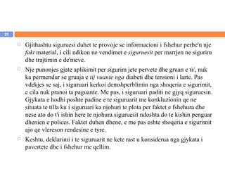21

        Gjithashtu siguruesi duhet te provoje se informacioni i fshehur perbe'n nje
         fakt material, i cili ndikon ne vendimet e siguruesit per marrjen ne sigurim
         dhe trajtimin e de'meve.
        Nje punonjes gjate aplikimit per sigurim jete pervete dhe gruan e ti/, nuk
         ka permendur se gruaja e tij vuante nga diabeti dhe tensioni i larte. Pas
         vdekjes se saj, i siguruari kerkoi demshperblimin nga shoqeria e sigurimit,
         e cila nuk pranoi ta paguante. Me pas, i siguruari paditi ne gjyq siguruesin.
         Gjykata e hodhi poshte padine e te siguruarit me konkluzionin qe ne
         situata te tilla ku i siguruari ka njohuri te plota per faktet e fshehura dhe
         nese ato do t'i ishin here te njohura siguruesit ndoshta do te kishin penguar
         dhenien e polices. Faktet duhen dhene, e me pas eshte shoqeria e sigurimit
         ajo qe vlereson rendesine e tyre.
        Keshtu, deklarimi i te siguruarit ne kete rast u konsiderua nga gjykata i
         pavertete dhe i fshehur me qellim.
 