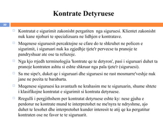 Kontrate Detyruese
22

        Kontratat e sigurimit zakonisht pergatiten nga siguruesi. Klientet zakonisht
         nuk kane njohuri te specializuara ne lidhjen e kontratave.
        Meqenese siguruesit percaktojne se cfare do te shkruhet ne policen e
         sigurimit, i siguruari nuk ka zgjedhje tjete'r pervecse ta pranoje te
         pandryshuar ate ose ta refuzoje.
        Nga kjo rrjedh terminologjia 'kontrate qe te detyron', pasi i siguruari duhet ta
         pranoje kontraten ashtu si eshte shkruar nga pala tjete'r (siguruesi).
        Sa me sipe'r, duket qe i siguruari dhe siguruesi ne rast mosmarre'veshje nuk
         jane ne pozita te barabarta.
        Meqenese siguruesi ka avantazh ne krahasim me te siguruarin, shume shtete
         i klasifikojne kontratat e sigurimit si kontrata detyruese.
        Rregulli i pergjithshem per kontratat detyruese eshte ky: nese gjuha e
         perdorur ne kontrate mund te interpretohet ne me'nyra te ndryshme, ajo
         duhet te lexohet dhe interpretohet kunder interesit te atij qe ka pergatitur
         kontraten ose ne favor te te siguruarit.
 