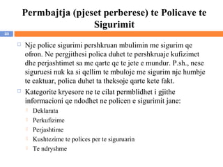 Permbajtja (pjeset perberese) te Policave te
                         Sigurimit
23

        Nje police sigurimi pershkruan mbulimin me sigurim qe
         ofron. Ne pergjithesi polica duhet te pershkruaje kufizimet
         dhe perjashtimet sa me qarte qe te jete e mundur. P.sh., nese
         siguruesi nuk ka si qellim te mbuloje me sigurim nje humbje
         te caktuar, polica duhet ta theksoje qarte kete fakt.
        Kategorite kryesore ne te cilat permblidhet i gjithe
         informacioni qe ndodhet ne policen e sigurimit jane:
            Deklarata
            Perkufizime
            Perjashtime
            Kushtezime te polices per te siguruarin
            Te ndryshme
 