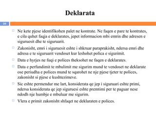 Deklarata
24

        Ne kete pjese identifikohen palet ne kontrate. Ne faqen e pare te kontrates,
         e cila quhet faqja e deklarates, jepet informacion mbi emrin dhe adresen e
         siguruesit dhe te siguruarit.
        Zakonisht, emri i siguruesit eshte i shkruar paraprakisht, ndersa emri dhe
         adresa e te siguruarit vendoset kur leshohet polica e sigurimit.
        Data e hyrjes ne fuqi e polices theksohet ne faqen e deklarates.
        Data e perfundimit te mbulimit me sigurim mund te vendoset ne deklarate
         ose periudha e polices mund te sqarohet ne nje pjese tjeter te polices,
         zakonisht si pjese e kushtezimeve.
        Sic eshte permendur me lart, konsiderata qe jep i siguruari eshte primi,
         ndersa konsiderata qe jep siguruesi eshte premtimi per te paguar nese
         ndodh nje humbje e mbuluar me sigurim.
        Vlera e primit zakonisht shfaqet ne deklaraten e polices.
 