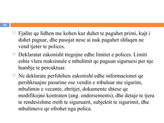 25

        Fjalite qe lidhen me kohen kur duhet te paguhet primi, kujt i
         duhet paguar, dhe pasojat nese ai nuk paguhet shfaqen ne
         vend tjeter te polices.
        Deklaratat zakonisht tregojne edhe limitet e polices. Limiti
         eshte vlera maksimale e mbulimit qe paguan siguruesi per nje
         humbje te percaktuar.
        Ne deklarate perfshihen zakonisht edhe informacionet qe
         pershkruajne pasurine ose vendin e mbuluar me sigurim,
         mbulimin e vecante, zbritjet, dokumente shtese qe
         modifikojne kontraten (ang. endorsements), dhe detaje te tjera
         te rendesishme rreth te siguruarit, subjektit te sigurimit, dhe
         mbulimeve qe ofrohet nga polica.
 