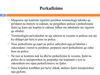 Perkufizime
26

        Meqenese nje kontrate sigurimi permban terminologji teknike qe
         pe'rdoret ne menyre te caktuar, ne pergjithesi policat i perkufizojne
         fjalet qe kane nje kuptim te caktuar lidhur me mbulimin me sigurim
         qe ofrohet.
        Terminologjia pe'rcaktohet ne nje seksion te vecante te polices ose aty
         ku shfaqet per here te pare ne police.
        Nese perkufizimi qe jepet ne police ndryshon nga pe'rdorimi i
         zakonshem i termit te perdorur, perparesi merr perkufizimi qe eshte
         bere ne police.
        Ne rast se kontrata nuk ka dhe'ne perkufizime te vecanta, fjalet ne
         police do te interpretohen ne perputhje me kuptimin e tyre te
         zakonshem ose sipas perkufizimeve ne fjalor.
        Nese krijohen konflikte per ke'te' shkak, atehere fjalet interpretohen
         nga gjykata.
 