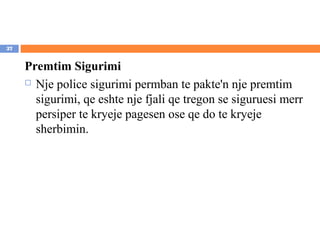 27


     Premtim Sigurimi
      Nje police sigurimi permban te pakte'n nje premtim

       sigurimi, qe eshte nje fjali qe tregon se siguruesi merr
       persiper te kryeje pagesen ose qe do te kryeje
       sherbimin.
 