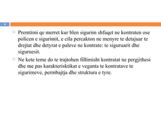 3

       Premtimi qe merret kur blen sigurim shfaqet ne kontraten ose
        policen e sigurimit, e cila percakton ne menyre te detajuar te
        drejtat dhe detyrat e paleve ne kontrate: te siguruarit dhe
        siguruesit.
       Ne kete teme do te trajtohen fillimisht kontratat ne pergjithesi
        dhe me pas karakterisktikat e veganta te kontratave te
        sigurimeve, permbajtja dhe struktura e tyre.
 
