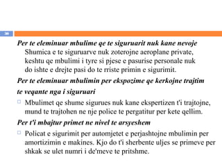 30

     Per te eleminuar mbulime qe te siguruarit nuk kane nevoje
        Shumica e te siguruarve nuk zoterojne aeroplane private,
        keshtu qe mbulimi i tyre si pjese e pasurise personale nuk
        do ishte e drejte pasi do te rriste primin e sigurimit.
     Per te eleminuar mbulimin per ekspozime qe kerkojne trajtim
     te veqante nga i siguruari
      Mbulimet qe shume sigurues nuk kane ekspertizen t'i trajtojne,

        mund te trajtohen ne nje police te pergatitur per kete qellim.
     Per t'i mbajtur primet ne nivel te arsyeshem
      Policat e sigurimit per automjetet e perjashtojne mbulimin per

        amortizimin e makines. Kjo do t'i sherbente uljes se primeve per
        shkak se ulet numri i de'meve te pritshme.
 