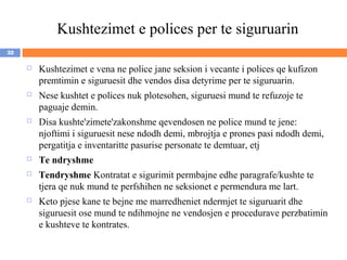 Kushtezimet e polices per te siguruarin
32

        Kushtezimet e vena ne police jane seksion i vecante i polices qe kufizon
         premtimin e siguruesit dhe vendos disa detyrime per te siguruarin.
        Nese kushtet e polices nuk plotesohen, siguruesi mund te refuzoje te
         paguaje demin.
        Disa kushte'zimete'zakonshme qevendosen ne police mund te jene:
         njoftimi i siguruesit nese ndodh demi, mbrojtja e prones pasi ndodh demi,
         pergatitja e inventaritte pasurise personate te demtuar, etj
        Te ndryshme
        Tendryshme Kontratat e sigurimit permbajne edhe paragrafe/kushte te
         tjera qe nuk mund te perfshihen ne seksionet e permendura me lart.
        Keto pjese kane te bejne me marredheniet ndermjet te siguruarit dhe
         siguruesit ose mund te ndihmojne ne vendosjen e procedurave perzbatimin
         e kushteve te kontrates.
 