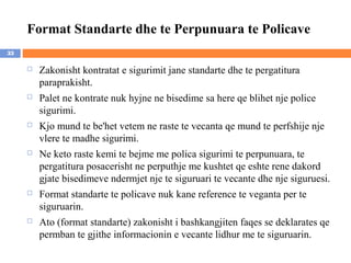 Format Standarte dhe te Perpunuara te Policave
33

        Zakonisht kontratat e sigurimit jane standarte dhe te pergatitura
         paraprakisht.
        Palet ne kontrate nuk hyjne ne bisedime sa here qe blihet nje police
         sigurimi.
        Kjo mund te be'het vetem ne raste te vecanta qe mund te perfshije nje
         vlere te madhe sigurimi.
        Ne keto raste kemi te bejme me polica sigurimi te perpunuara, te
         pergatitura posacerisht ne perputhje me kushtet qe eshte rene dakord
         gjate bisedimeve ndermjet nje te siguruari te vecante dhe nje siguruesi.
        Format standarte te policave nuk kane reference te veganta per te
         siguruarin.
        Ato (format standarte) zakonisht i bashkangjiten faqes se deklarates qe
         permban te gjithe informacionin e vecante lidhur me te siguruarin.
 