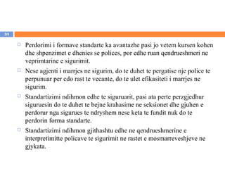 34

        Perdorimi i formave standarte ka avantazhe pasi jo vetem kursen kohen
         dhe shpenzimet e dhenies se polices, por edhe ruan qendrueshmeri ne
         veprimtarine e sigurimit.
        Nese agjenti i marrjes ne sigurim, do te duhet te pergatise nje police te
         perpunuar per cdo rast te vecante, do te ulet efikasiteti i marrjes ne
         sigurim.
        Standartizimi ndihmon edhe te siguruarit, pasi ata perte perzgjedhur
         siguruesin do te duhet te bejne krahasime ne seksionet dhe gjuhen e
         perdorur nga sigurues te ndryshem nese keta te fundit nuk do te
         perdorin forma standarte.
        Standartizimi ndihmon gjithashtu edhe ne qendrueshmerine e
         interpretimitte policave te sigurimit ne rastet e mosmarreveshjeve ne
         gjykata.
 
