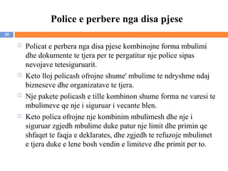 Police e perbere nga disa pjese
37

        Policat e perbera nga disa pjese kombinojne forma mbulimi
         dhe dokumente te tjera per te pergatitur nje police sipas
         nevojave tetesiguruarit.
        Keto lloj policash ofrojne shume' mbulime te ndryshme ndaj
         bizneseve dhe organizatave te tjera.
        Nje pakete policash e tille kombinon shume forma ne varesi te
         mbulimeve qe nje i siguruar i vecante blen.
        Keto polica ofrojne nje kombinim mbulimesh dhe nje i
         siguruar zgjedh mbulime duke patur nje limit dhe primin qe
         shfaqet te faqja e deklarates, dhe zgjedh te refuzoje mbulimet
         e tjera duke e lene bosh vendin e limiteve dhe primit per to.
 