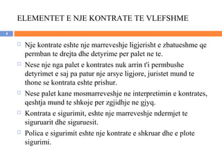ELEMENTET E NJE KONTRATE TE VLEFSHME
4

       Nje kontrate eshte nje marreveshje ligjerisht e zbatueshme qe
        permban te drejta dhe detyrime per palet ne te.
       Nese nje nga palet e kontrates nuk arrin t'i permbushe
        detyrimet e saj pa patur nje arsye ligjore, juristet mund te
        thone se kontrata eshte prishur.
       Nese palet kane mosmarreveshje ne interpretimin e kontrates,
        qeshtja mund te shkoje per zgjidhje ne gjyq.
       Kontrata e sigurimit, eshte nje marreveshje ndermjet te
        siguruarit dhe siguruesit.
       Polica e sigurimit eshte nje kontrate e shkruar dhe e plote
        sigurimi.
 
