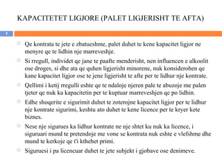 KAPACITETET LIGJORE (PALET LIGJERISHT TE AFTA)
7

       Qe kontrata te jete e zbatueshme, palet duhet te kene kapacitet ligjor ne
        menyre qe te lidhin nje marreveshje.
       Si rregull, individet qe jane te paafte menderisht, nen influencen e alkoolit
        ose droges, si dhe ata qe quhen ligjerisht minorene, nuk konsiderohen qe
        kane kapacitet ligjor ose te jene ligjerisht te afte per te lidhur nje kontrate.
       Qellimi i ketij rregulli eshte qe te ndaloje njeren pale te abuzoje me palen
        tjeter qe nuk ka kapacitetin per te kuptuar marreveshjen qe po lidhin.
       Edhe shoqerite e sigurimit duhet te zoterojne kapacitet ligjor per te lidhur
        nje kontrate sigurimi, keshtu ato duhet te kene licence per te kryer kete
        biznes.
       Nese nje sigurues ka lidhur kontrate ne nje shtet ku nuk ka licence, i
        siguruari mund te pretendoje me vone se kontrata nuk eshte e vlefshme dhe
        mund te kerkoje qe t'i kthehet primi.
       Siguruesi i pa licencuar duhet te jete subjekt i gjobave ose denimeve.
 
