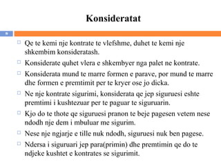 Konsideratat
9

       Qe te kemi nje kontrate te vlefshme, duhet te kemi nje
        shkembim konsideratash.
       Konsiderate quhet vlera e shkembyer nga palet ne kontrate.
       Konsiderata mund te marre formen e parave, por mund te marre
        dhe formen e premtimit per te kryer ose jo dicka.
       Ne nje kontrate sigurimi, konsiderata qe jep siguruesi eshte
        premtimi i kushtezuar per te paguar te siguruarin.
       Kjo do te thote qe siguruesi pranon te beje pagesen vetem nese
        ndodh nje dem i mbuluar me sigurim.
       Nese nje ngjarje e tille nuk ndodh, siguruesi nuk ben pagese.
       Ndersa i siguruari jep para(primin) dhe premtimin qe do te
        ndjeke kushtet e kontrates se sigurimit.
 