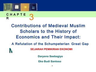 C H A P T E 
R 
3 
Contributions of Medieval Muslim 
Scholars to the History of 
Economics and Their Impact: 
A Refutation of the Schumpeterian Great Gap 
MMAACCRROOEECCOONNOOMMIICCSS 
SEJARAH PEMIKIRAN EKONOMI 
SSIIXXTTHH EEDDIITTIIOONN 
NN.. GGRREEGGOORRYY MMAANNKKIIWW 
Daryono Soebagiyo 
Eko Budi Santoso 
PPoowweerrPPooiinntt® SSlliiddeess bbyy RRoonn CCrroonnoovviicchh 
© 2007 Worth Publishers, all rights reserved 
 