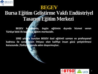BEGEV Bursa Eğitim Geliştirme Vakfı Endüstriyel Tasarım Eğitim Merkezi   BEGEV konusunda, örgün eğitimin dışında hizmet veren Türkiye'deki ilk bağımsız eğitim merkezidir. 1992 yılında kurulan BEGEV özel eğitimli uzman ve profesyonel kadrosu ile sanayimizin ihtiyacı olan kalifiye insan gücü yetiştirilmesi konusunda ,Türkiye çapında adını duyurmuştur. 