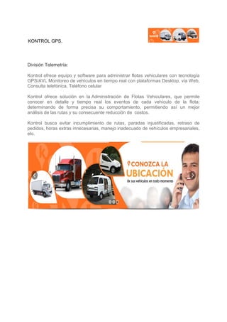 KONTROL GPS.
División Telemetría:
Kontrol ofrece equipo y software para administrar flotas vehiculares con tecnología
GPS/AVL Monitoreo de vehículos en tiempo real con plataformas Desktop, vía Web,
Consulta telefónica, Teléfono celular
Kontrol ofrece solución en la Administración de Flotas Vehiculares, que permite
conocer en detalle y tiempo real los eventos de cada vehículo de la flota;
determinando de forma precisa su comportamiento, permitiendo así un mejor
análisis de las rutas y su consecuente reducción de costos.
Kontrol busca evitar incumplimiento de rutas, paradas injustificadas, retraso de
pedidos, horas extras innecesarias, manejo inadecuado de vehículos empresariales,
etc.
 