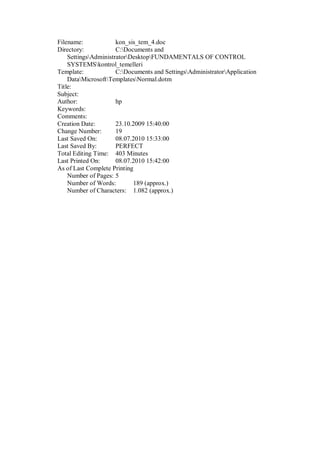 Filename: kon_sis_tem_4.doc
Directory: C:Documents and
SettingsAdministratorDesktopFUNDAMENTALS OF CONTROL
SYSTEMSkontrol_temelleri
Template: C:Documents and SettingsAdministratorApplication
DataMicrosoftTemplatesNormal.dotm
Title:
Subject:
Author: hp
Keywords:
Comments:
Creation Date: 23.10.2009 15:40:00
Change Number: 19
Last Saved On: 08.07.2010 15:33:00
Last Saved By: PERFECT
Total Editing Time: 403 Minutes
Last Printed On: 08.07.2010 15:42:00
As of Last Complete Printing
Number of Pages: 5
Number of Words: 189 (approx.)
Number of Characters: 1.082 (approx.)
 